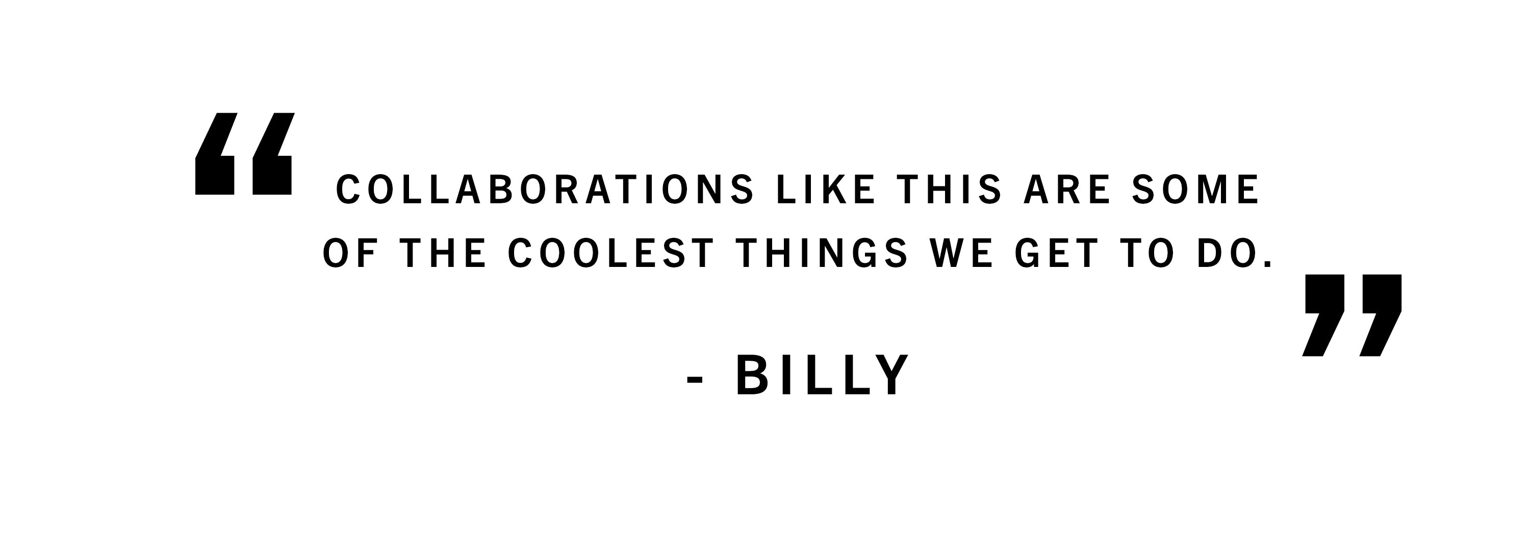 Collaborations like this are some of the coolest things we get to do.  - Billy