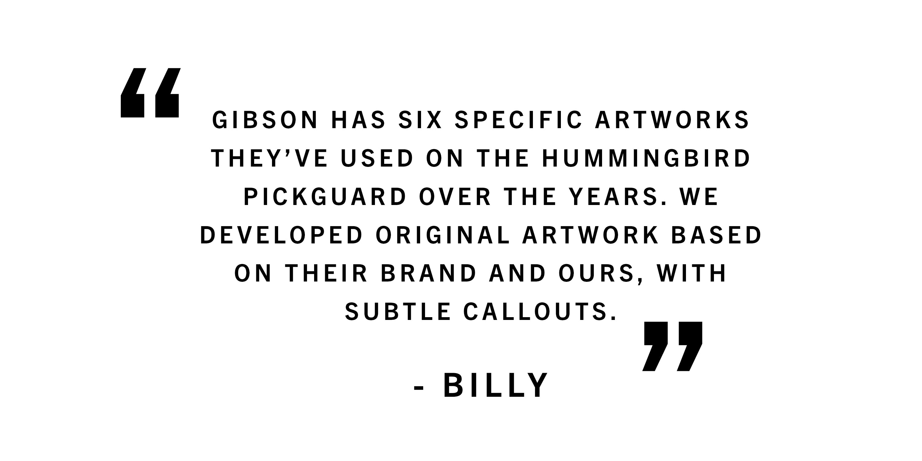 artworks they’ve used on the hummingbird pick guard over the years. We developed original artwork based on their brand and ours, with subtle callouts.  - Billy