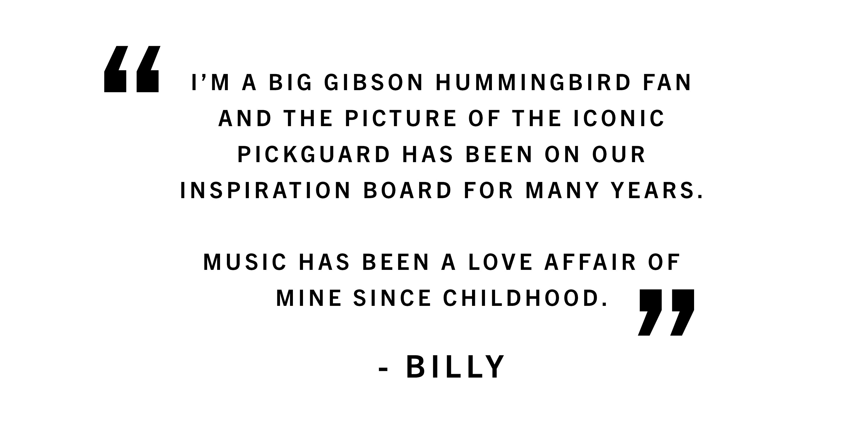 I’m a big Gibson hummingbird fan and the picture of the iconic pick guard has been on our inspiration board for many years.  Music has been a love affair of mind since childhood. - Billy