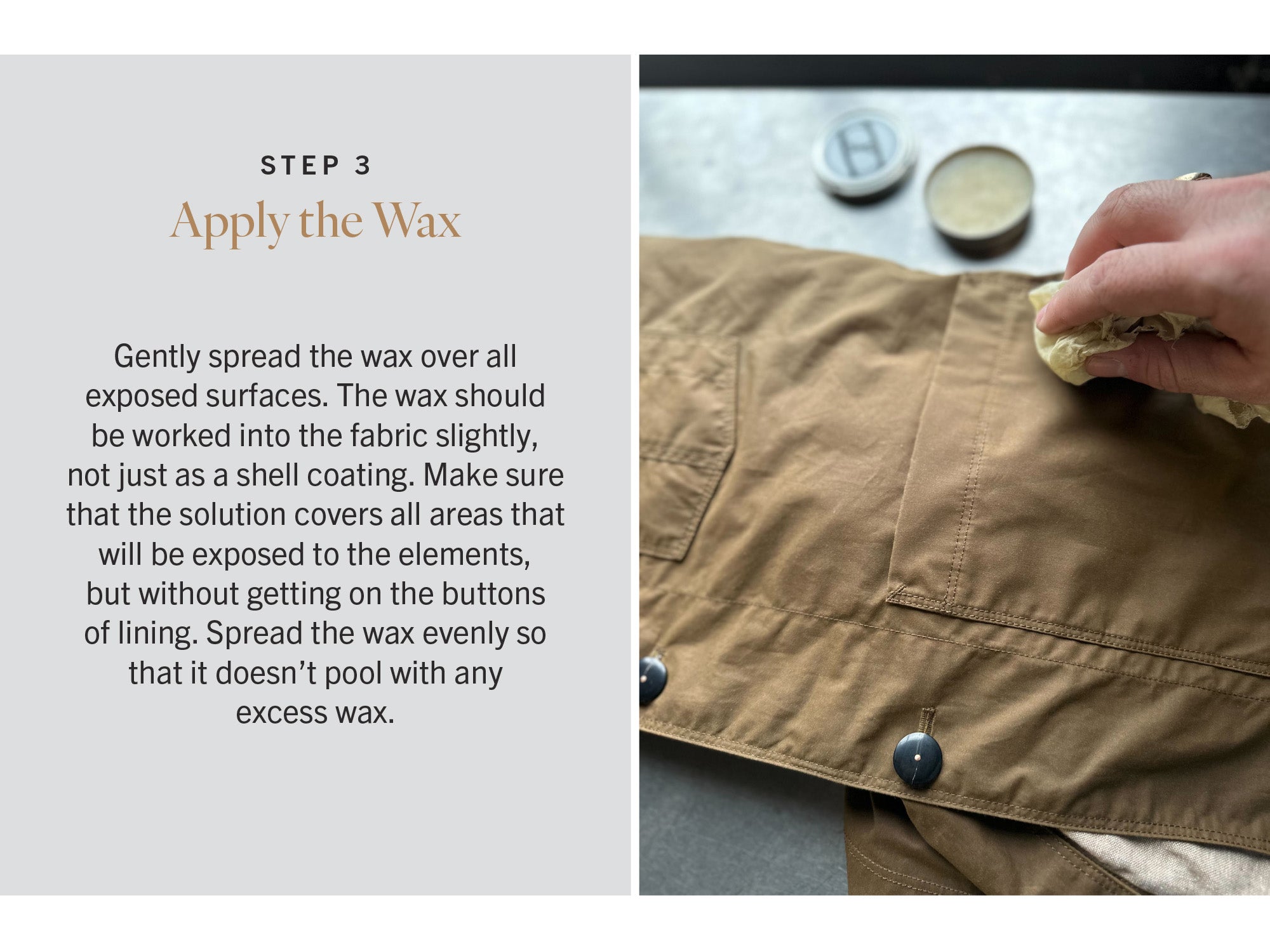 STEP THREE: Apply the Wax
Gently spread the wax over all exposed surfaces. The wax should be worked into the fabric slightly, not just as a shell coating. Make sure that the solution covers all areas that will be exposed to the elements, but without getting on the buttons of lining. Spread the wax evenly so that it doesn’t pool with any excess wax.
